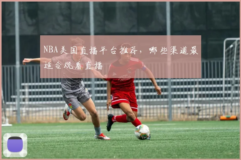 NBA美国直播平台推荐，哪些渠道最适合观看直播
