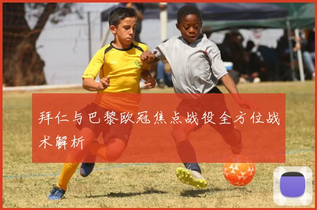 拜仁与巴黎欧冠焦点战役全方位战术解析