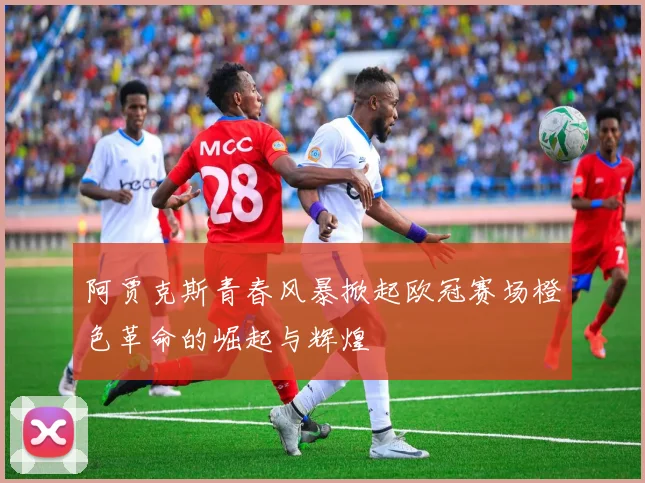 阿贾克斯青春风暴掀起欧冠赛场橙色革命的崛起与辉煌